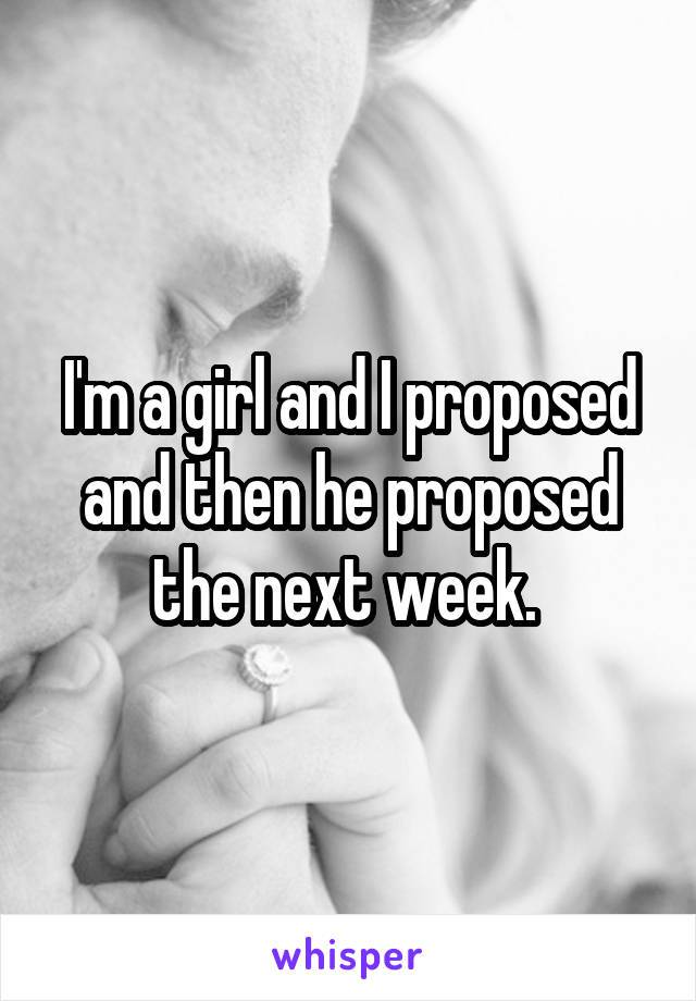 I'm a girl and I proposed and then he proposed the next week. 