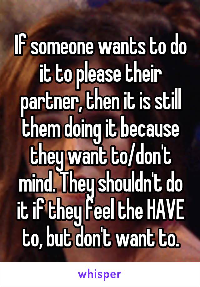 If someone wants to do it to please their partner, then it is still them doing it because they want to/don't mind. They shouldn't do it if they feel the HAVE to, but don't want to.