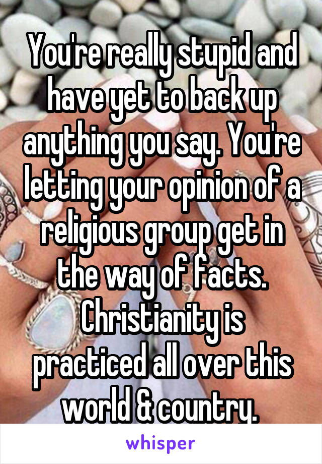 You're really stupid and have yet to back up anything you say. You're letting your opinion of a religious group get in the way of facts. Christianity is practiced all over this world & country. 