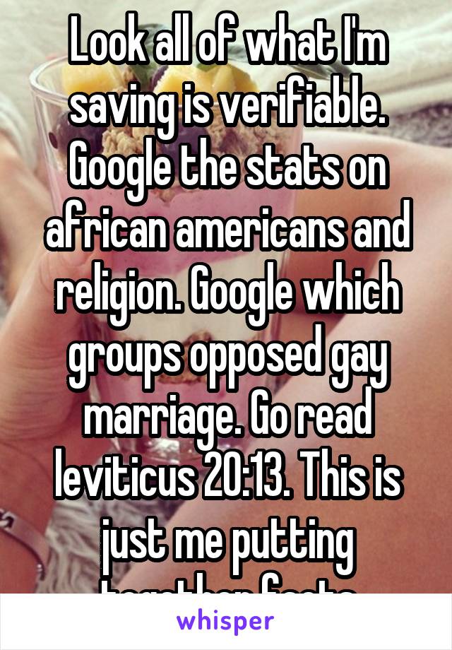 Look all of what I'm saving is verifiable. Google the stats on african americans and religion. Google which groups opposed gay marriage. Go read leviticus 20:13. This is just me putting together facts