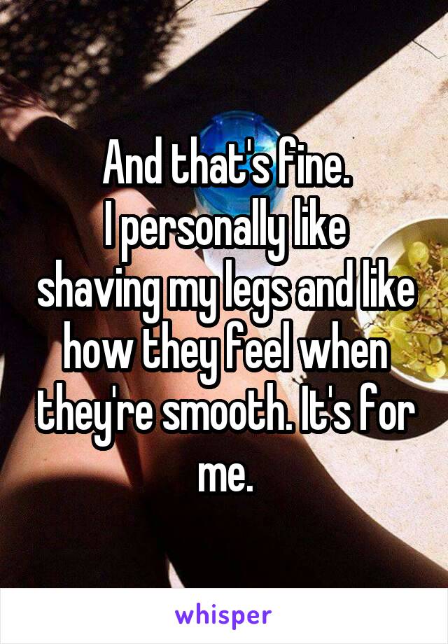 And that's fine.
I personally like shaving my legs and like how they feel when they're smooth. It's for me.