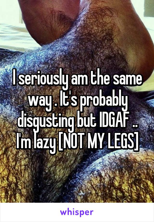 I seriously am the same way . It's probably disgusting but IDGAF .. I'm lazy [NOT MY LEGS]