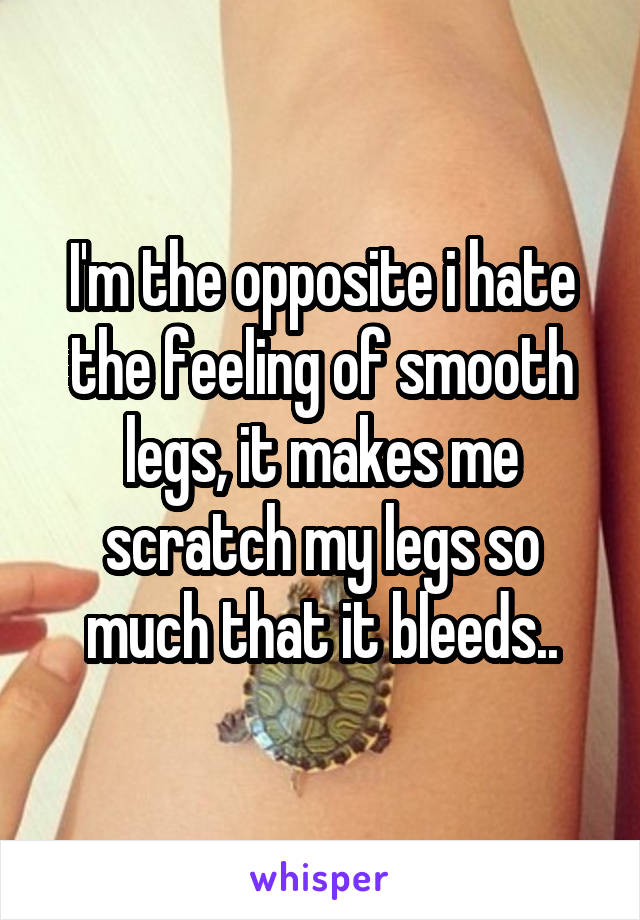 I'm the opposite i hate the feeling of smooth legs, it makes me scratch my legs so much that it bleeds..