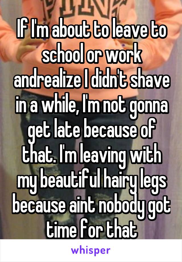 If I'm about to leave to school or work andrealize I didn't shave in a while, I'm not gonna get late because of that. I'm leaving with my beautiful hairy legs because aint nobody got time for that