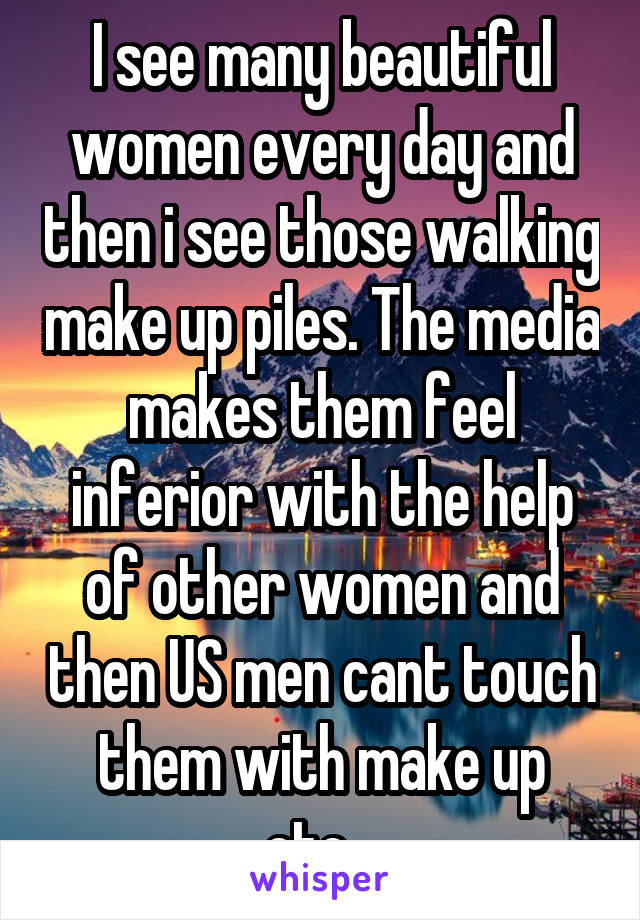 I see many beautiful women every day and then i see those walking make up piles. The media makes them feel inferior with the help of other women and then US men cant touch them with make up etc...