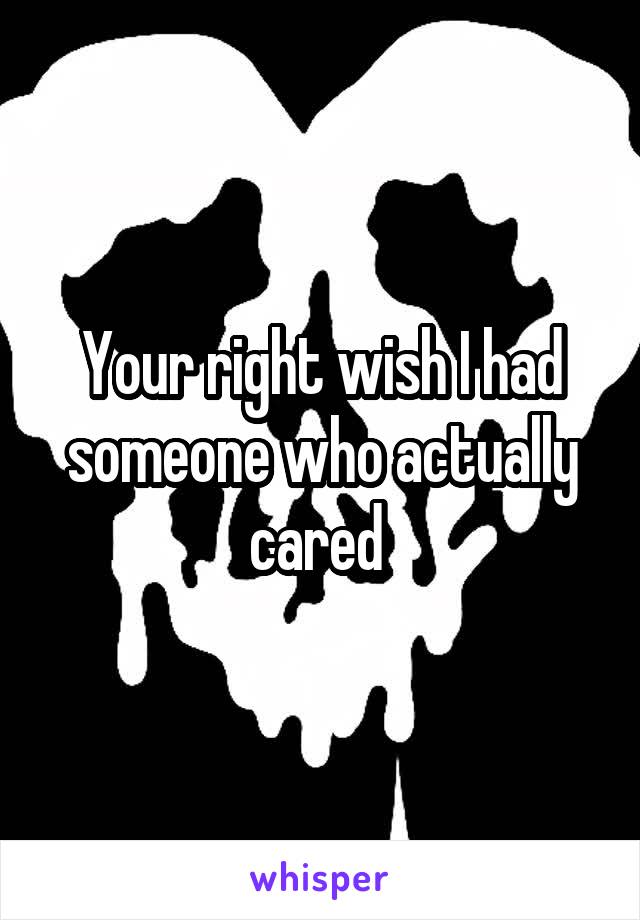 Your right wish I had someone who actually cared 