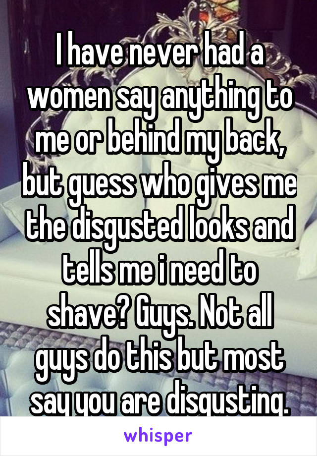 I have never had a women say anything to me or behind my back, but guess who gives me the disgusted looks and tells me i need to shave? Guys. Not all guys do this but most say you are disgusting.