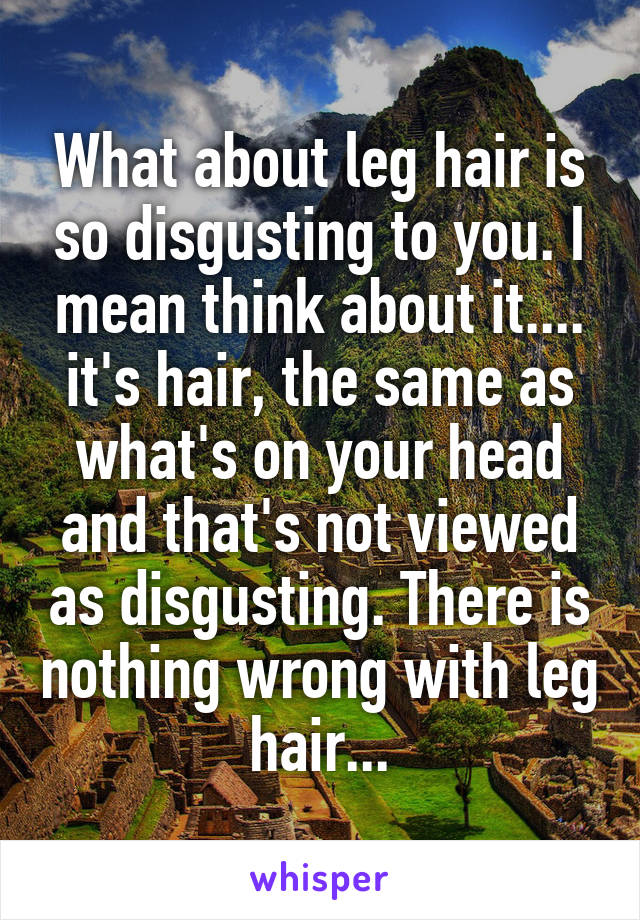 What about leg hair is so disgusting to you. I mean think about it.... it's hair, the same as what's on your head and that's not viewed as disgusting. There is nothing wrong with leg hair...