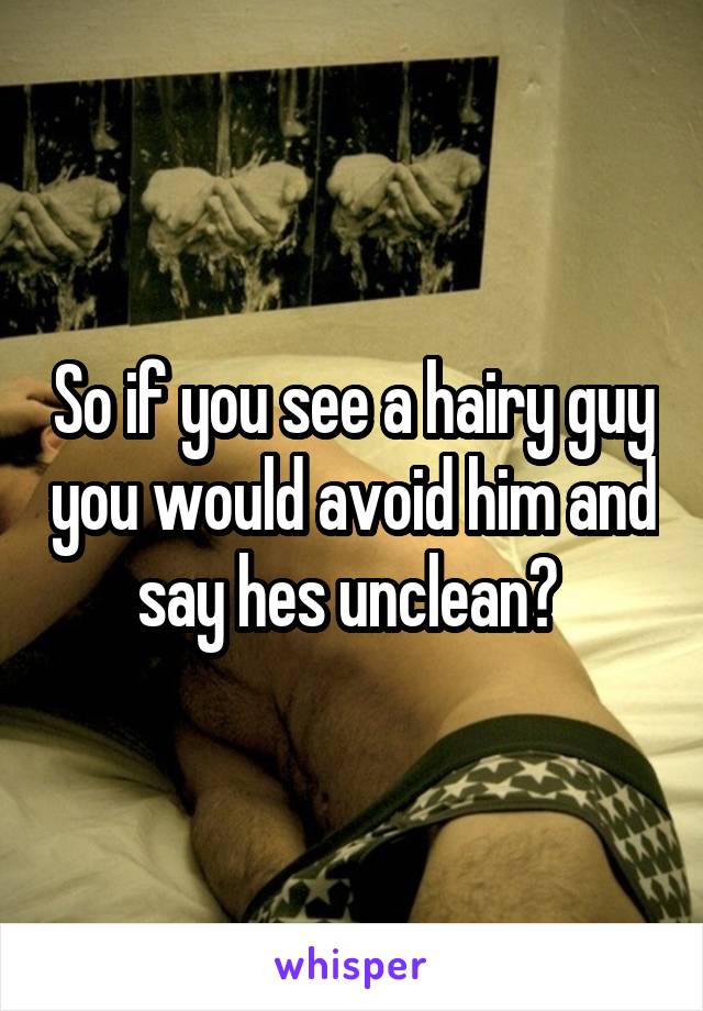 So if you see a hairy guy you would avoid him and say hes unclean? 