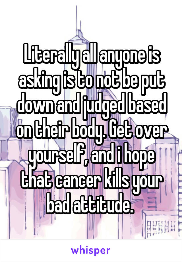 Literally all anyone is asking is to not be put down and judged based on their body. Get over yourself, and i hope that cancer kills your bad attitude. 