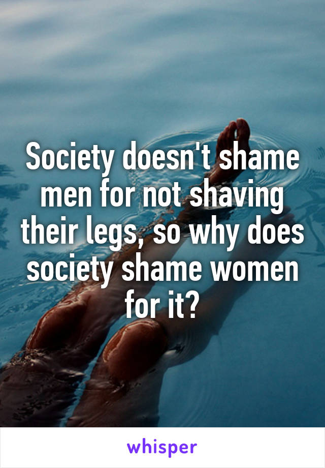 Society doesn't shame men for not shaving their legs, so why does society shame women for it?