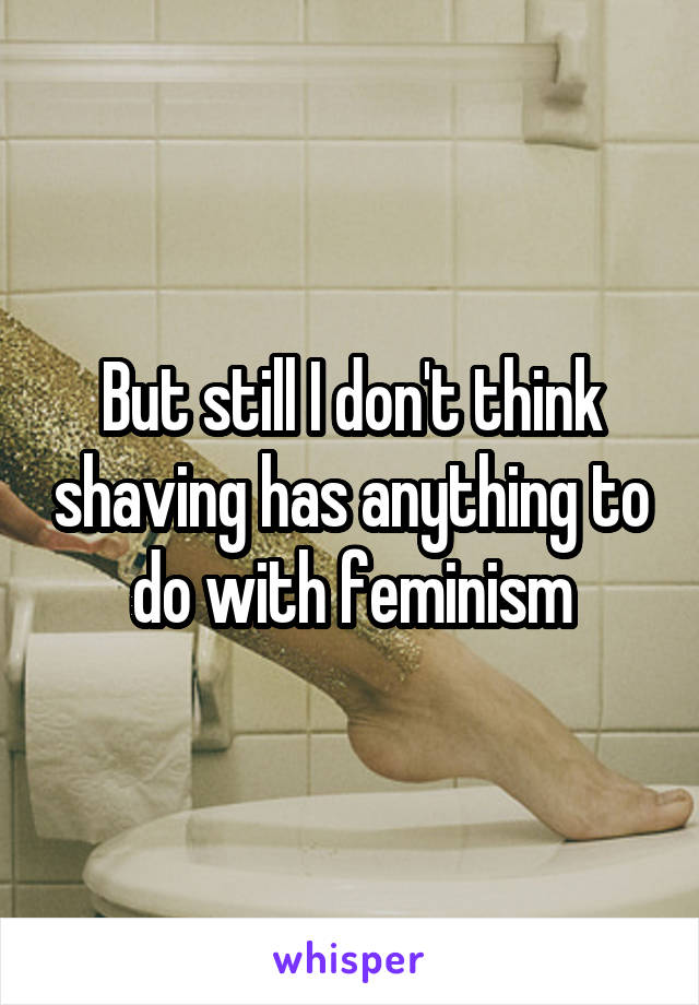 But still I don't think shaving has anything to do with feminism