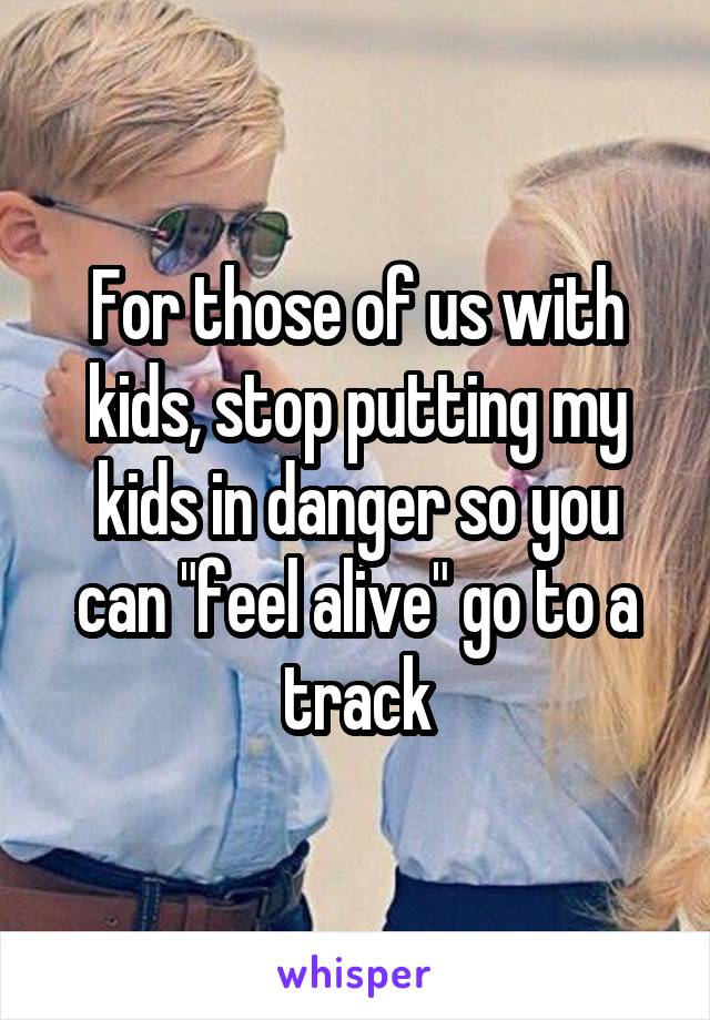 For those of us with kids, stop putting my kids in danger so you can "feel alive" go to a track