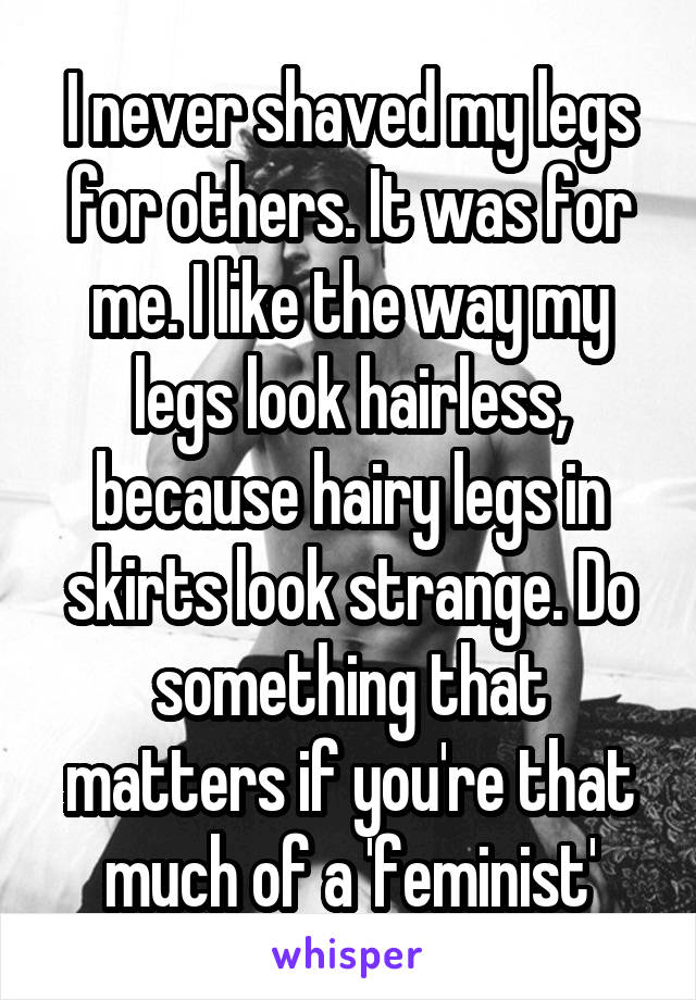 I never shaved my legs for others. It was for me. I like the way my legs look hairless, because hairy legs in skirts look strange. Do something that matters if you're that much of a 'feminist'