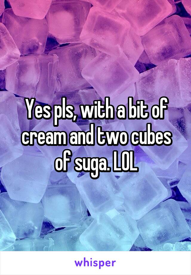 Yes pls, with a bit of cream and two cubes of suga. LOL