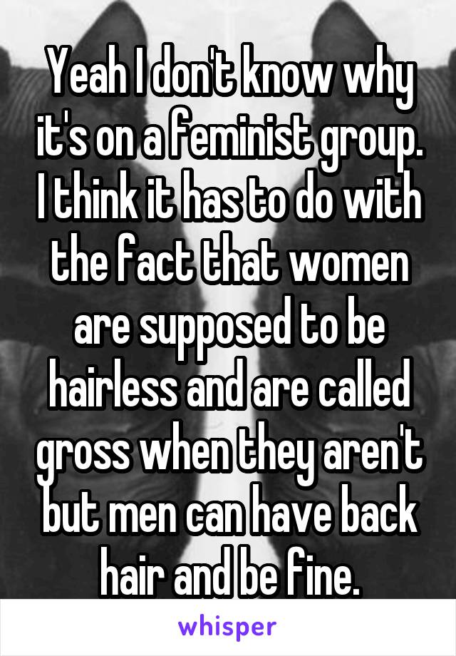 Yeah I don't know why it's on a feminist group. I think it has to do with the fact that women are supposed to be hairless and are called gross when they aren't but men can have back hair and be fine.