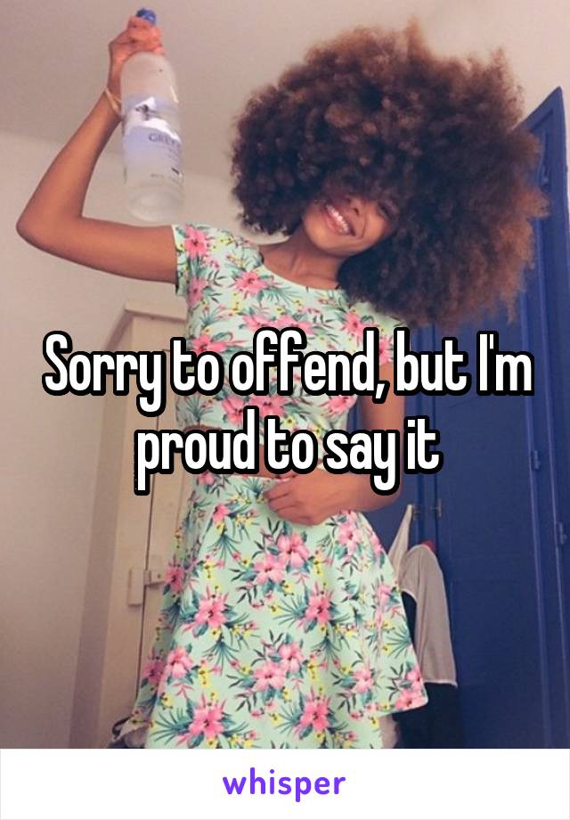 Sorry to offend, but I'm proud to say it