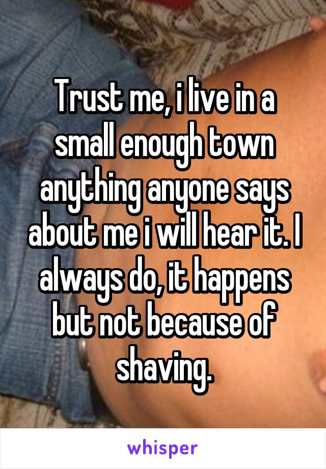 Trust me, i live in a small enough town anything anyone says about me i will hear it. I always do, it happens but not because of shaving.