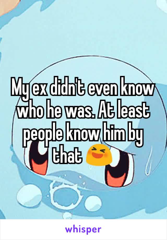 My ex didn't even know who he was. At least people know him by that 😆