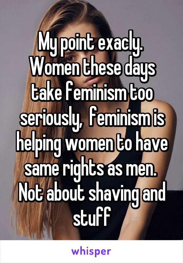 My point exacly.  Women these days take feminism too seriously,  feminism is helping women to have same rights as men.  Not about shaving and stuff