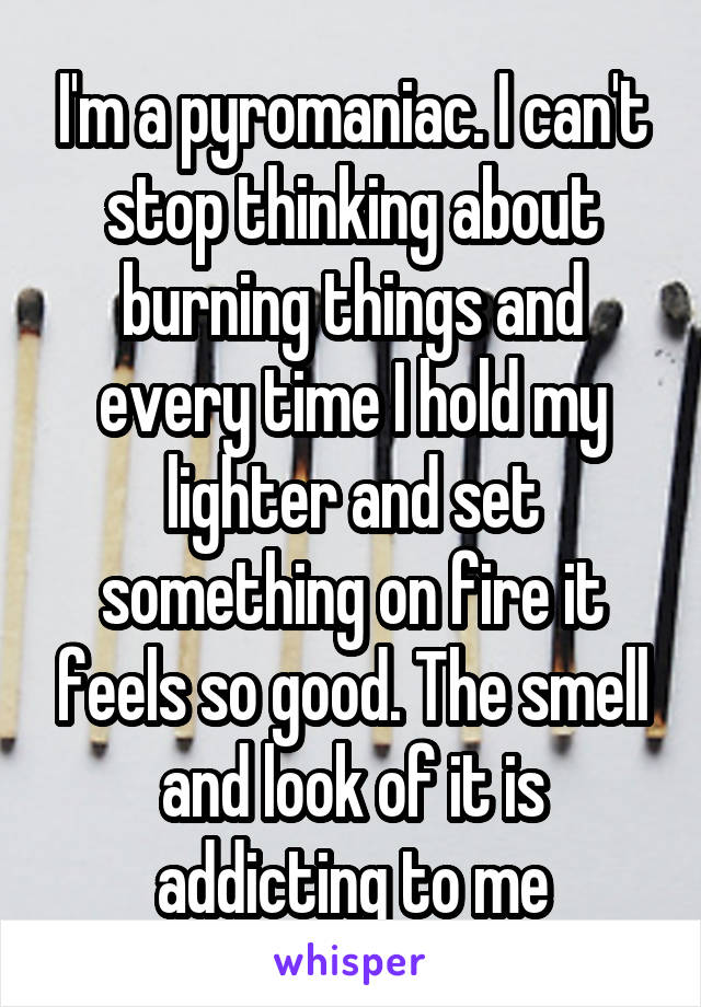 I'm a pyromaniac. I can't stop thinking about burning things and every time I hold my lighter and set something on fire it feels so good. The smell and look of it is addicting to me
