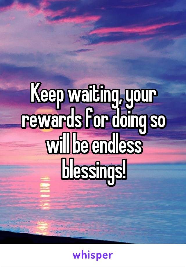 Keep waiting, your rewards for doing so will be endless blessings!