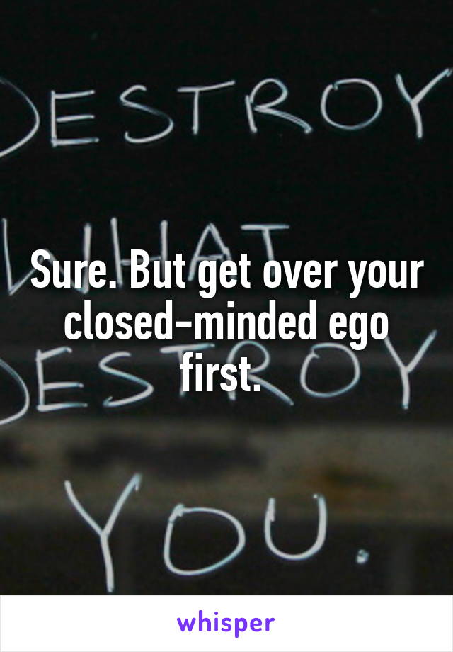 Sure. But get over your closed-minded ego first. 