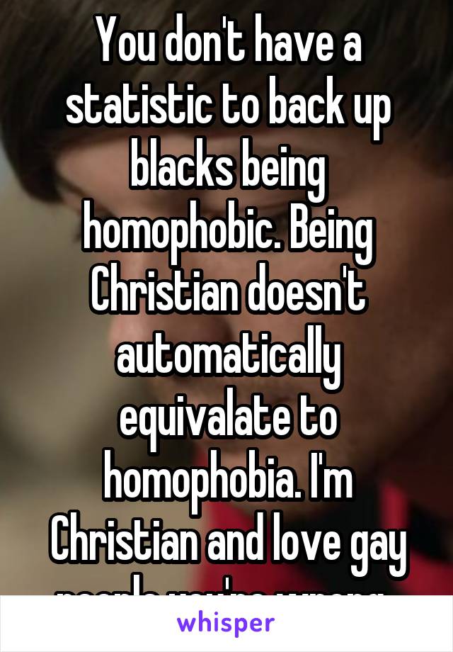 You don't have a statistic to back up blacks being homophobic. Being Christian doesn't automatically equivalate to homophobia. I'm Christian and love gay people you're wrong. 