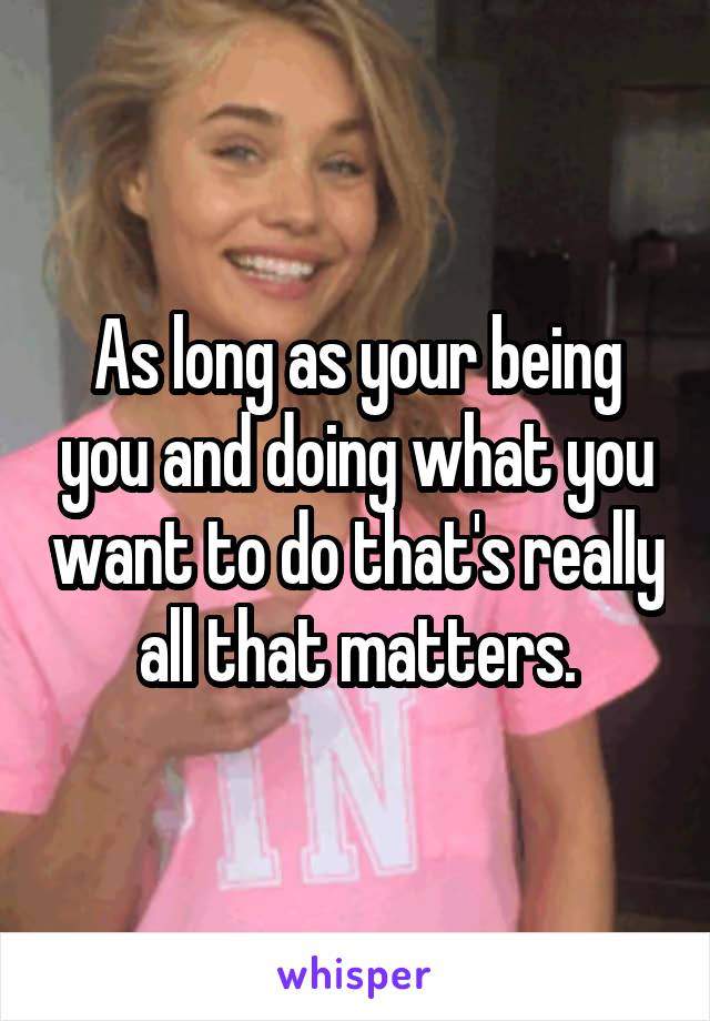 As long as your being you and doing what you want to do that's really all that matters.