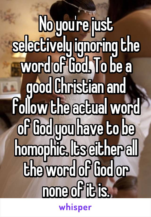 No you're just selectively ignoring the word of God. To be a good Christian and follow the actual word of God you have to be homophic. Its either all the word of God or none of it is.