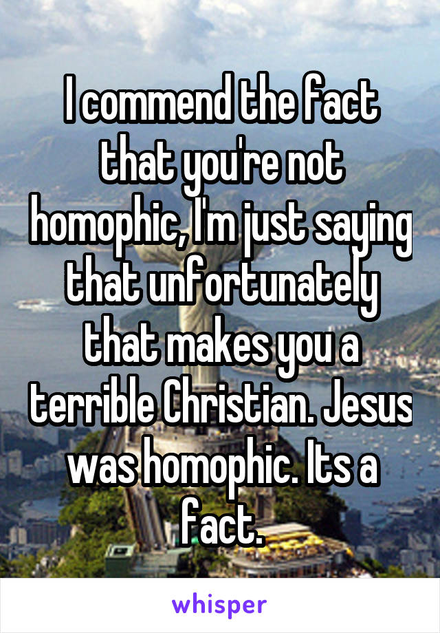 I commend the fact that you're not homophic, I'm just saying that unfortunately that makes you a terrible Christian. Jesus was homophic. Its a fact.