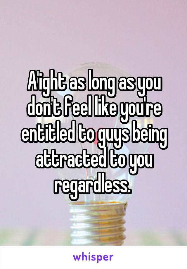 A'ight as long as you don't feel like you're entitled to guys being attracted to you regardless. 