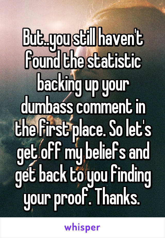 But..you still haven't found the statistic backing up your dumbass comment in the first place. So let's get off my beliefs and get back to you finding your proof. Thanks. 