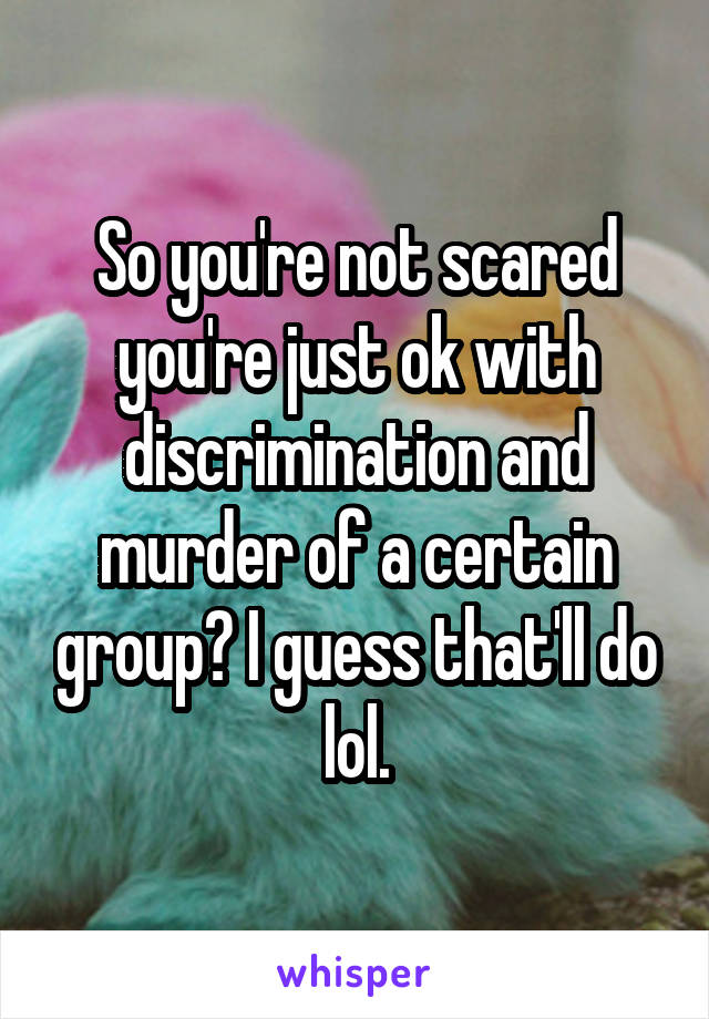 So you're not scared you're just ok with discrimination and murder of a certain group? I guess that'll do lol.