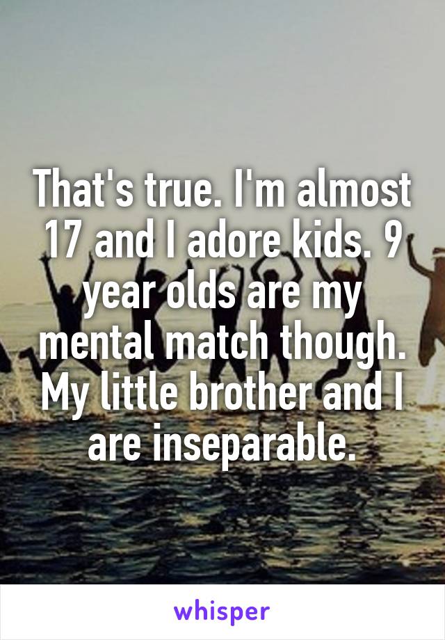 That's true. I'm almost 17 and I adore kids. 9 year olds are my mental match though. My little brother and I are inseparable.