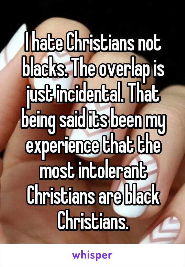 I hate Christians not blacks. The overlap is just incidental. That being said its been my experience that the most intolerant Christians are black Christians.