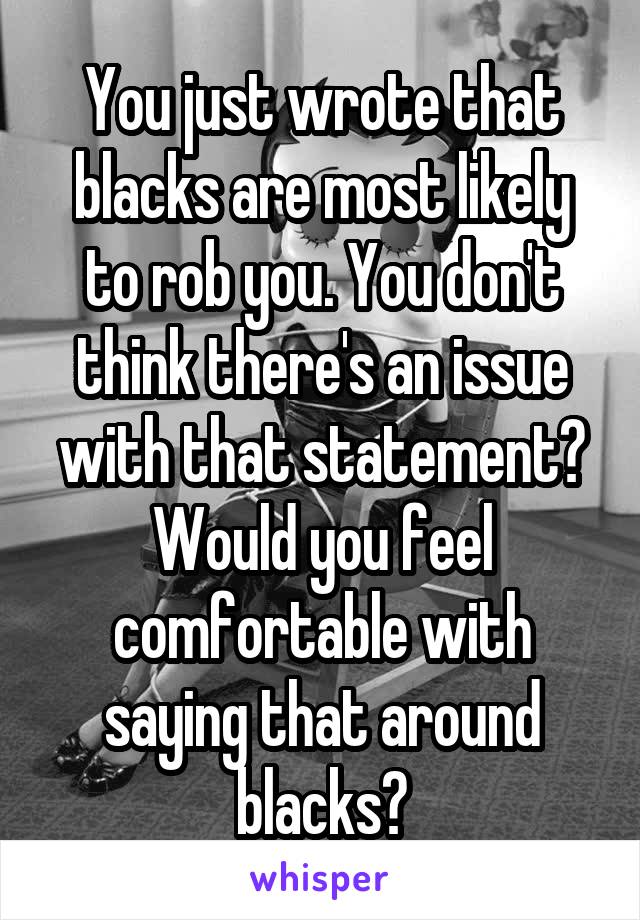 You just wrote that blacks are most likely to rob you. You don't think there's an issue with that statement? Would you feel comfortable with saying that around blacks?