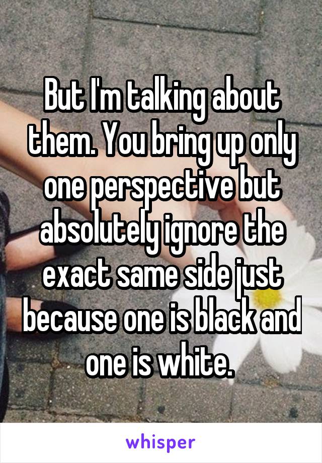 But I'm talking about them. You bring up only one perspective but absolutely ignore the exact same side just because one is black and one is white. 