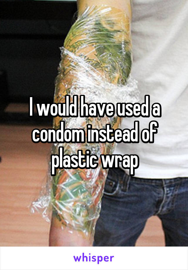 I would have used a condom instead of plastic wrap