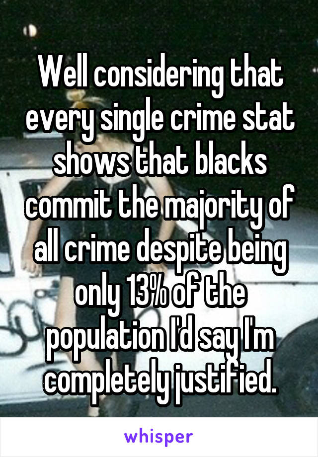 Well considering that every single crime stat shows that blacks commit the majority of all crime despite being only 13% of the population I'd say I'm completely justified.