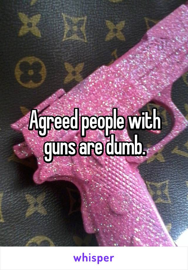 Agreed people with guns are dumb.