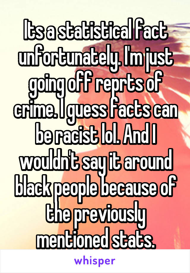 Its a statistical fact unfortunately. I'm just going off reprts of crime. I guess facts can be racist lol. And I wouldn't say it around black people because of the previously mentioned stats.