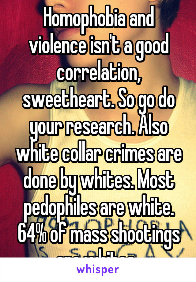 Homophobia and violence isn't a good correlation, sweetheart. So go do your research. Also white collar crimes are done by whites. Most pedophiles are white. 64% of mass shootings are whites. 