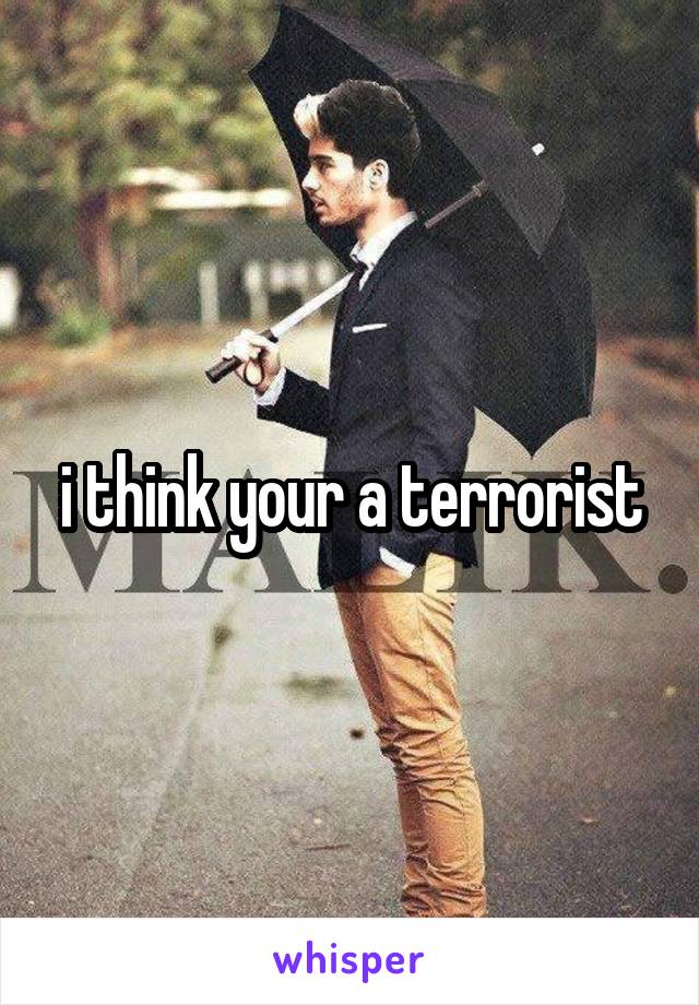 i think your a terrorist