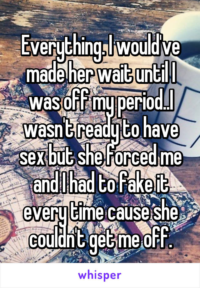 Everything. I would've made her wait until I was off my period..I wasn't ready to have sex but she forced me and I had to fake it every time cause she couldn't get me off.