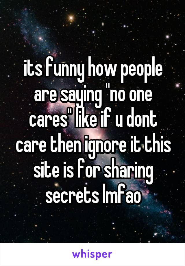 its funny how people are saying "no one cares" like if u dont care then ignore it this site is for sharing secrets lmfao