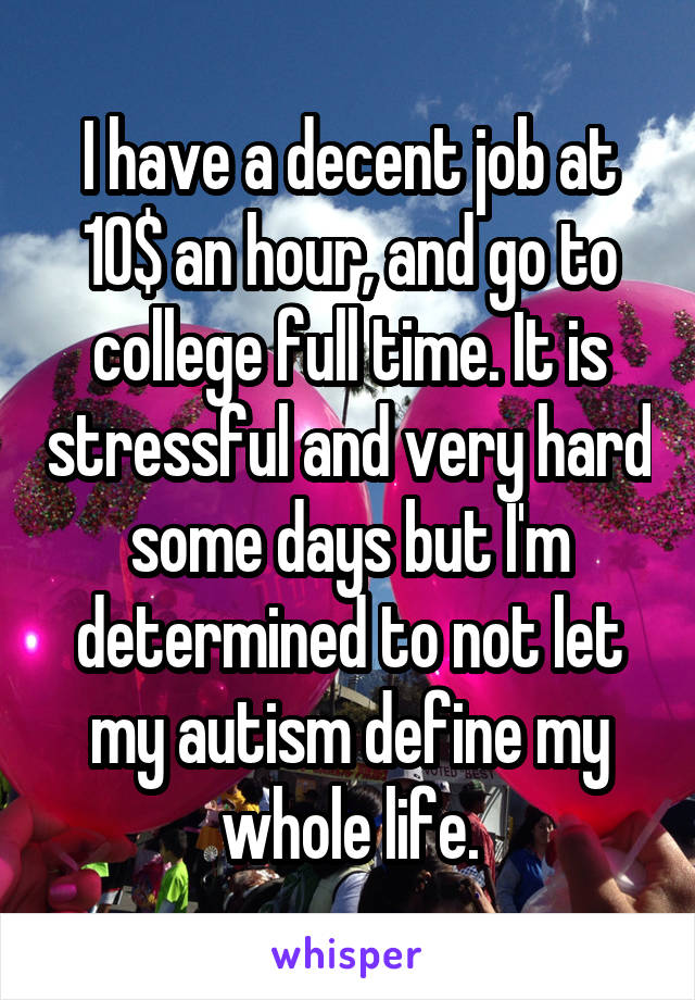 I have a decent job at 10$ an hour, and go to college full time. It is stressful and very hard some days but I'm determined to not let my autism define my whole life.