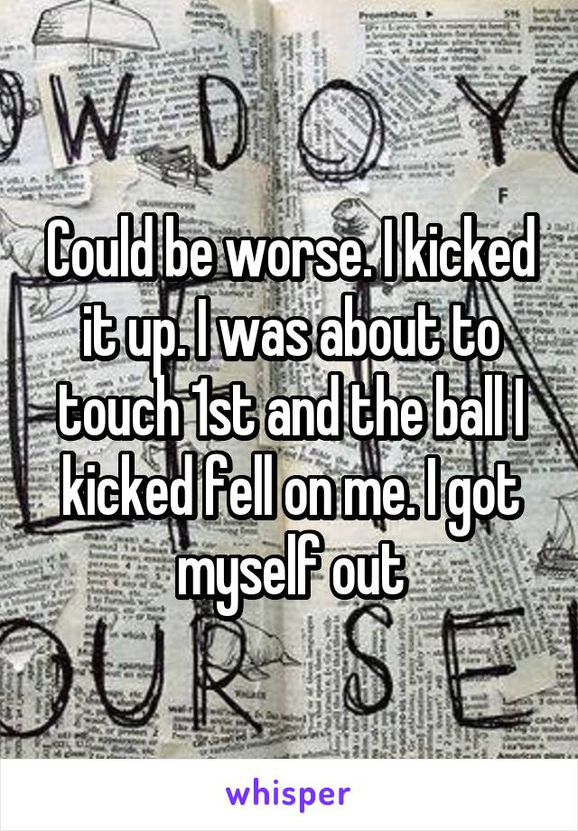 Could be worse. I kicked it up. I was about to touch 1st and the ball I kicked fell on me. I got myself out