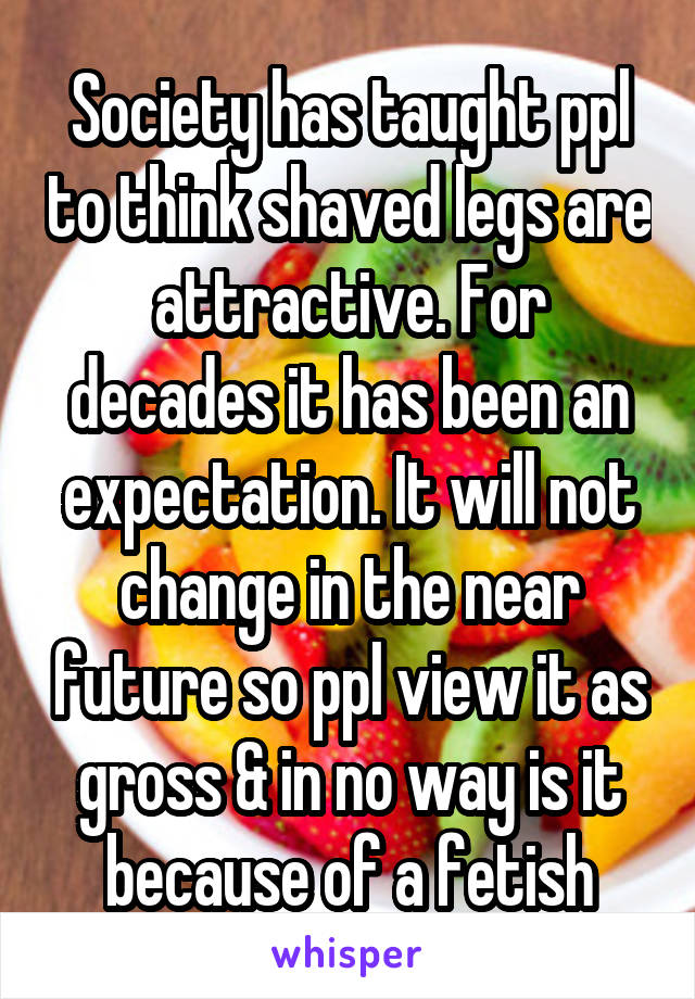 Society has taught ppl to think shaved legs are attractive. For decades it has been an expectation. It will not change in the near future so ppl view it as gross & in no way is it because of a fetish