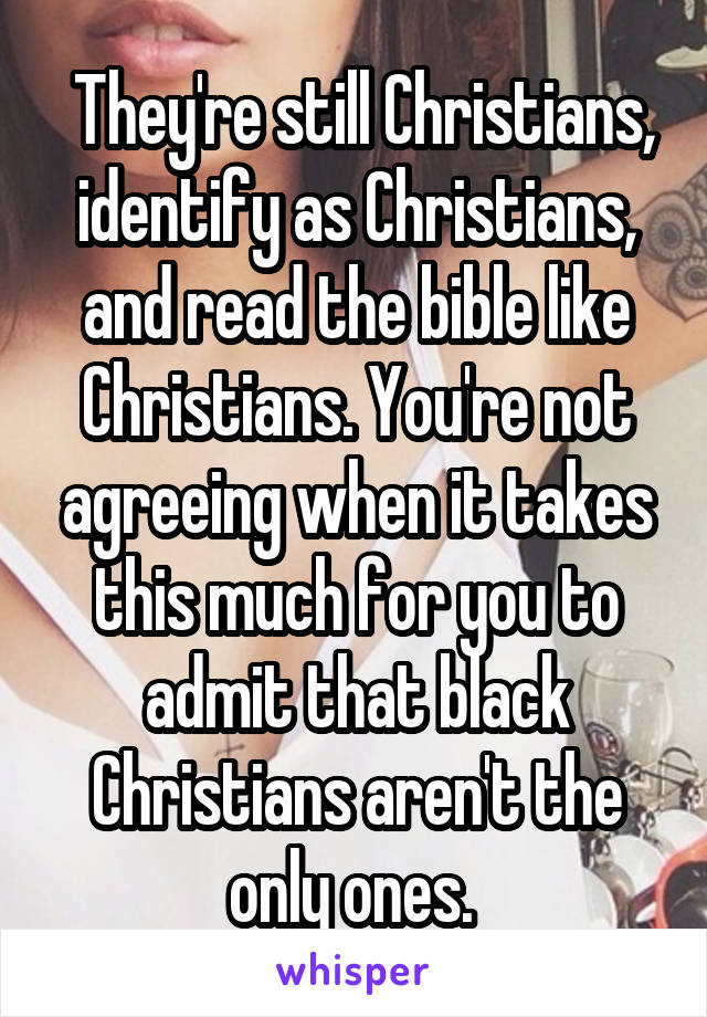  They're still Christians, identify as Christians, and read the bible like Christians. You're not agreeing when it takes this much for you to admit that black Christians aren't the only ones. 